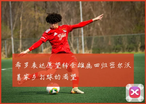 希罗表达愿望转会雄鹿回归密尔沃基家乡打球的渴望
