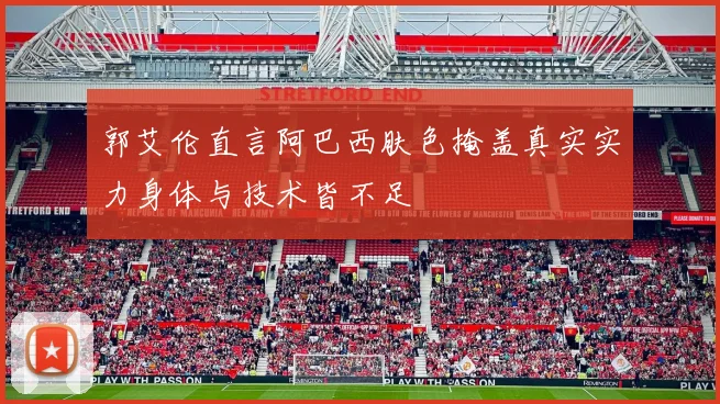 郭艾伦直言阿巴西肤色掩盖真实实力身体与技术皆不足