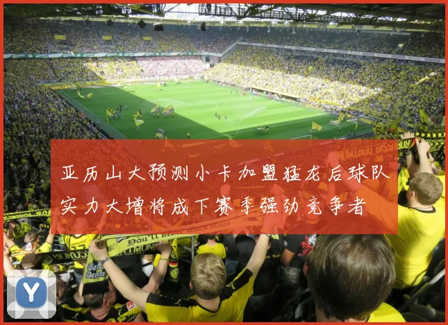 亚历山大预测小卡加盟猛龙后球队实力大增将成下赛季强劲竞争者