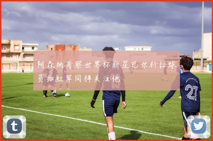 阿森纳考察世界杯新星巴尔科拉球员知红军同样关注他