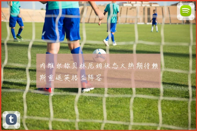 内维尔称贝林厄姆状态火热期待赖斯重返英格兰阵容