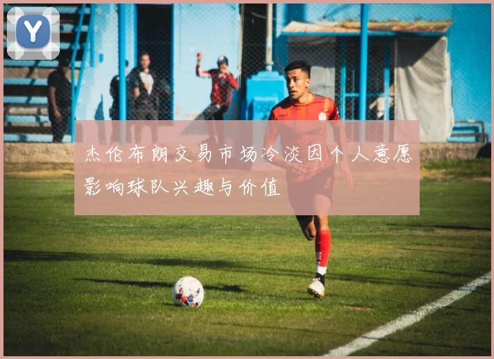 杰伦布朗交易市场冷淡因个人意愿影响球队兴趣与价值
