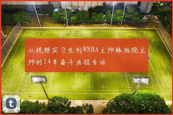 从视频实习生到WNBA主帅韩旭现主帅的14年奋斗历程专访