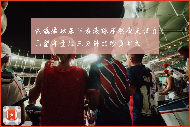 武磊感动落泪感谢球迷熬夜支持自己留洋登场三分钟的珍贵时刻