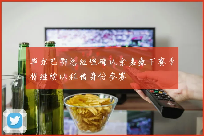 毕尔巴鄂总经理确认余嘉豪下赛季将继续以租借身份参赛