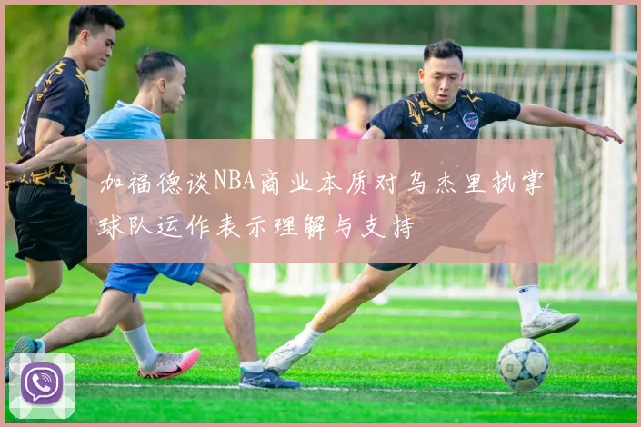 加福德谈NBA商业本质对乌杰里执掌球队运作表示理解与支持