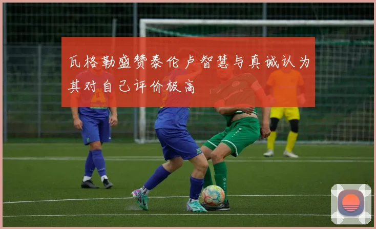 瓦格勒盛赞泰伦卢智慧与真诚认为其对自己评价极高